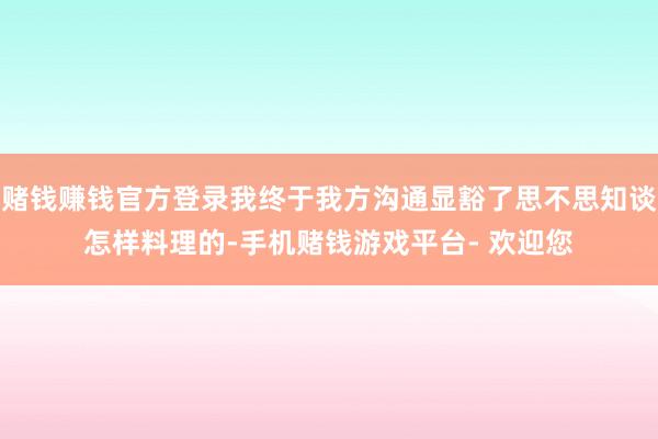 赌钱赚钱官方登录我终于我方沟通显豁了思不思知谈怎样料理的-手机赌钱游戏平台- 欢迎您