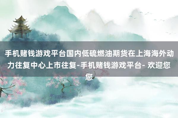 手机赌钱游戏平台国内低硫燃油期货在上海海外动力往复中心上市往复-手机赌钱游戏平台- 欢迎您