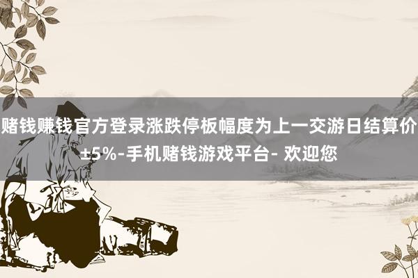 赌钱赚钱官方登录涨跌停板幅度为上一交游日结算价±5%-手机赌钱游戏平台- 欢迎您