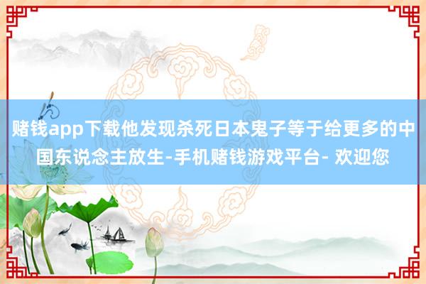 赌钱app下载他发现杀死日本鬼子等于给更多的中国东说念主放生-手机赌钱游戏平台- 欢迎您