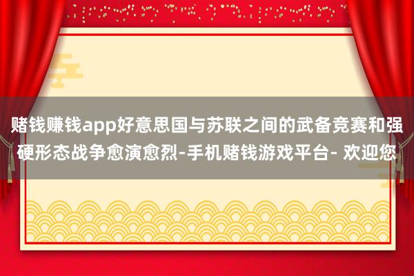 赌钱赚钱app好意思国与苏联之间的武备竞赛和强硬形态战争愈演愈烈-手机赌钱游戏平台- 欢迎您