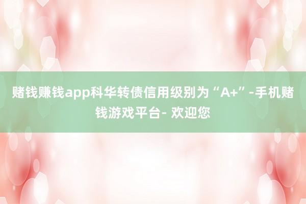 赌钱赚钱app科华转债信用级别为“A+”-手机赌钱游戏平台- 欢迎您