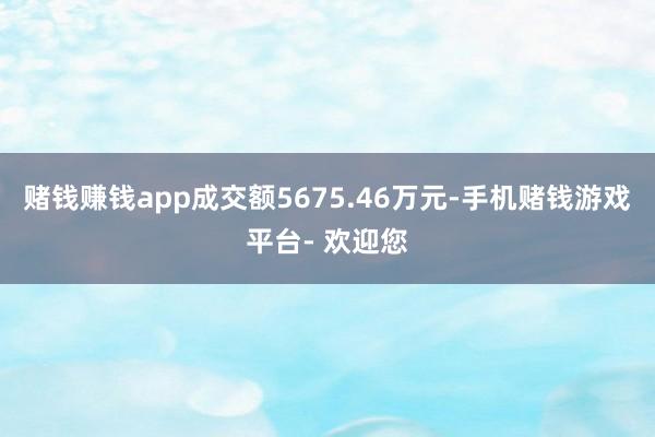 赌钱赚钱app成交额5675.46万元-手机赌钱游戏平台- 欢迎您