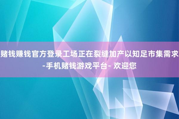 赌钱赚钱官方登录工场正在裂缝加产以知足市集需求-手机赌钱游戏平台- 欢迎您