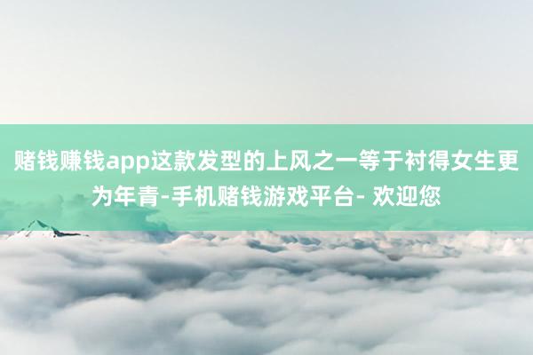 赌钱赚钱app这款发型的上风之一等于衬得女生更为年青-手机赌钱游戏平台- 欢迎您