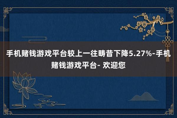 手机赌钱游戏平台较上一往畴昔下降5.27%-手机赌钱游戏平台- 欢迎您