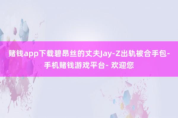 赌钱app下载碧昂丝的丈夫Jay-Z出轨被合手包-手机赌钱游戏平台- 欢迎您