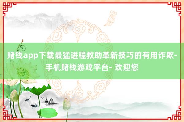 赌钱app下载最猛进程救助革新技巧的有用诈欺-手机赌钱游戏平台- 欢迎您