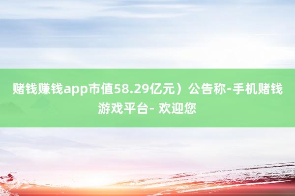 赌钱赚钱app市值58.29亿元）公告称-手机赌钱游戏平台- 欢迎您