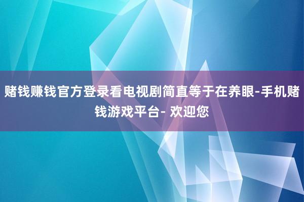 赌钱赚钱官方登录看电视剧简直等于在养眼-手机赌钱游戏平台- 欢迎您