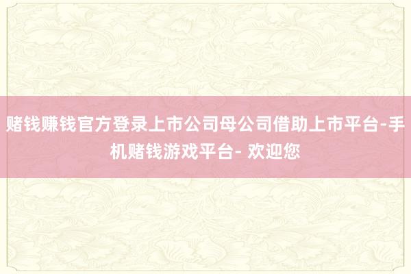 赌钱赚钱官方登录上市公司母公司借助上市平台-手机赌钱游戏平台- 欢迎您