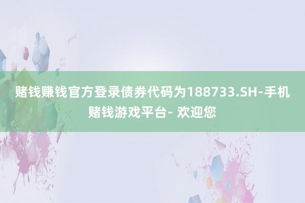 赌钱赚钱官方登录债券代码为188733.SH-手机赌钱游戏平台- 欢迎您