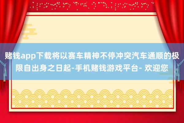 赌钱app下载将以赛车精神不停冲突汽车通顺的极限自出身之日起-手机赌钱游戏平台- 欢迎您