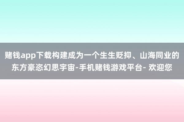 赌钱app下载构建成为一个生生贬抑、山海同业的东方豪恣幻思宇宙-手机赌钱游戏平台- 欢迎您