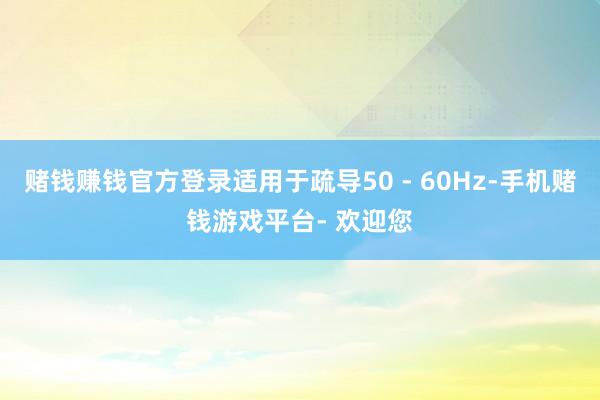 赌钱赚钱官方登录适用于疏导50 - 60Hz-手机赌钱游戏平台- 欢迎您