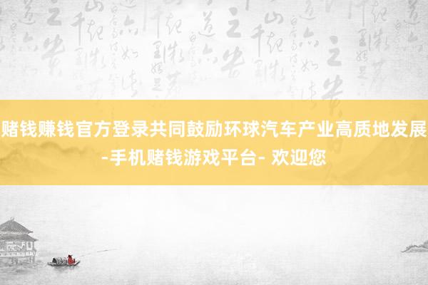 赌钱赚钱官方登录共同鼓励环球汽车产业高质地发展-手机赌钱游戏平台- 欢迎您