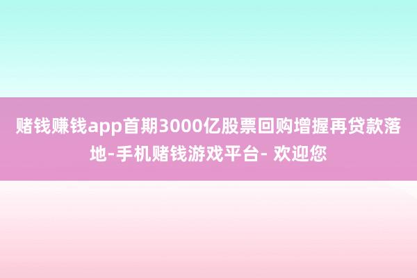 赌钱赚钱app首期3000亿股票回购增握再贷款落地-手机赌钱游戏平台- 欢迎您