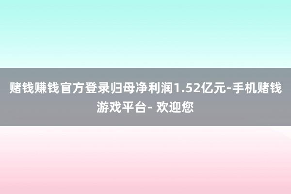 赌钱赚钱官方登录归母净利润1.52亿元-手机赌钱游戏平台- 欢迎您