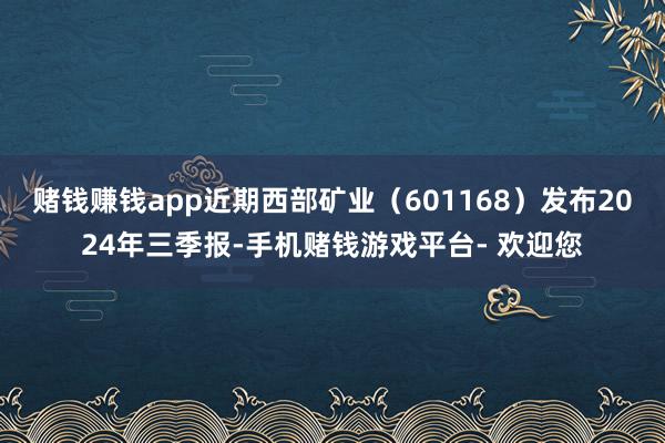 赌钱赚钱app近期西部矿业（601168）发布2024年三季报-手机赌钱游戏平台- 欢迎您