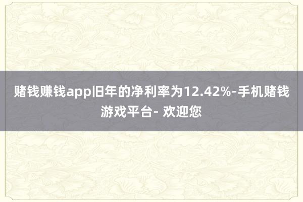 赌钱赚钱app旧年的净利率为12.42%-手机赌钱游戏平台- 欢迎您