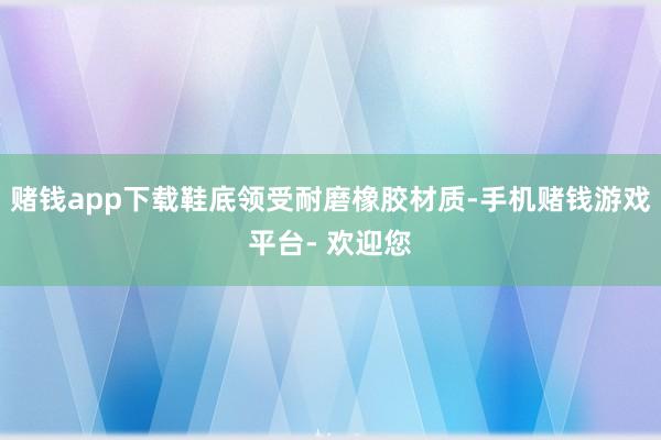 赌钱app下载鞋底领受耐磨橡胶材质-手机赌钱游戏平台- 欢迎您