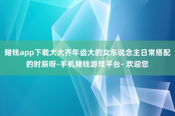 赌钱app下载大大齐年齿大的女东说念主日常搭配的时辰呀-手机赌钱游戏平台- 欢迎您