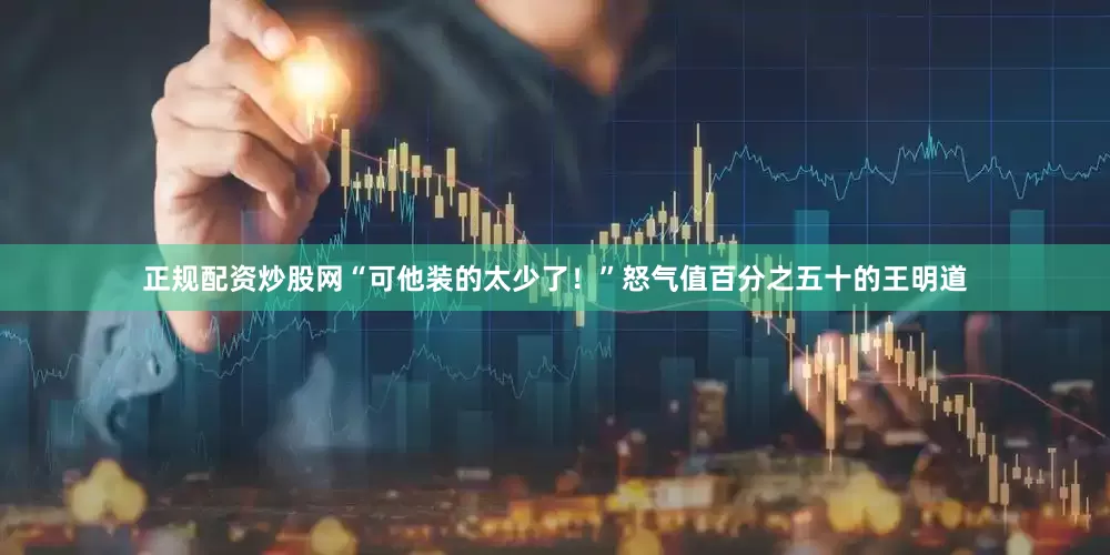 正规配资炒股网“可他装的太少了！”怒气值百分之五十的王明道
