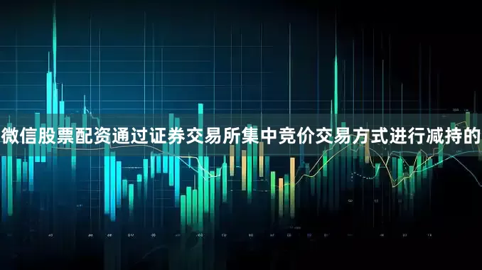 微信股票配资通过证券交易所集中竞价交易方式进行减持的