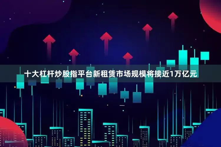 十大杠杆炒股指平台新租赁市场规模将接近1万亿元