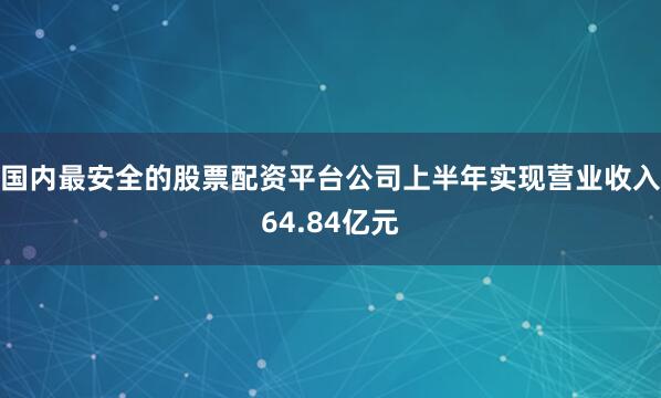国内最安全的股票配资平台公司上半年实现营业收入64.84亿元