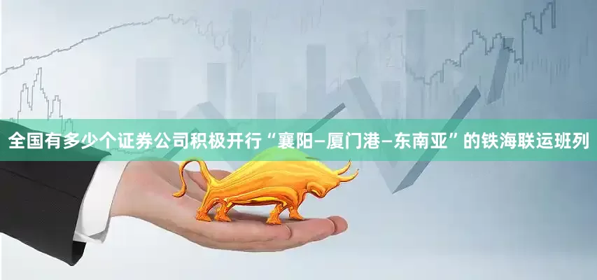全国有多少个证券公司积极开行“襄阳—厦门港—东南亚”的铁海联运班列