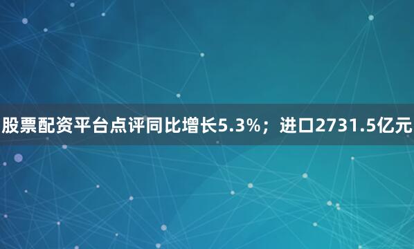 股票配资平台点评同比增长5.3%；进口2731.5亿元